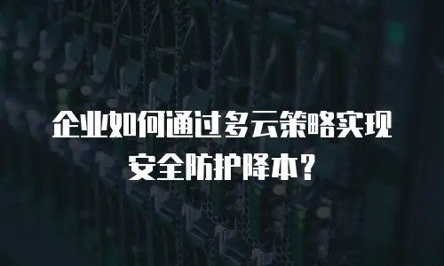 企业如何通过多云策略实现安全防护降本？