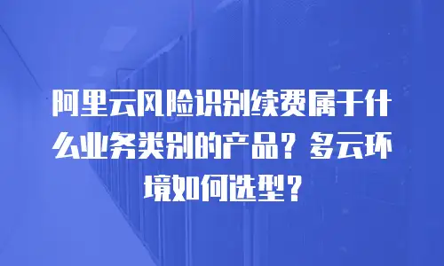 阿里云风险识别续费属于什么业务类别的产品？多云环境如何选型？