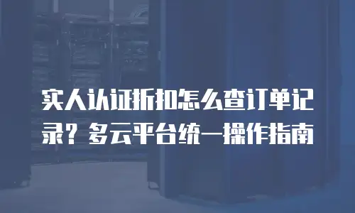 实人认证折扣怎么查订单记录？多云平台统一操作指南
