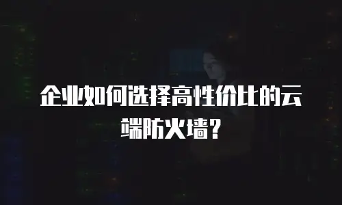 企业如何选择高性价比的云端防火墙？