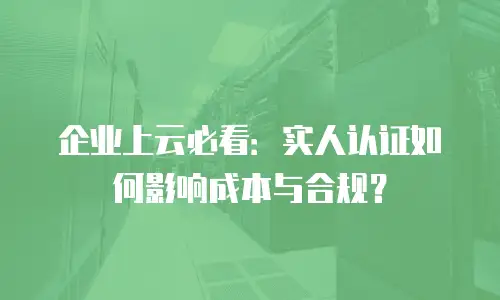 企业上云必看：实人认证如何影响成本与合规？