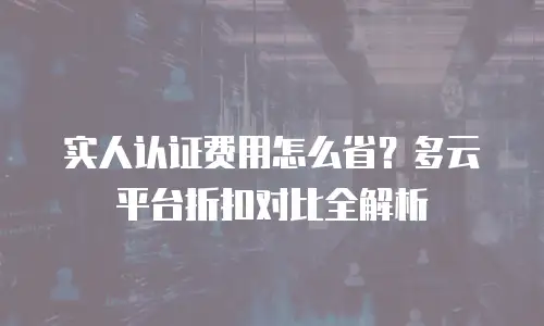 实人认证费用怎么省？多云平台折扣对比全解析