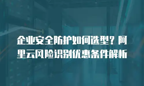 企业安全防护如何选型？阿里云风险识别优惠条件解析