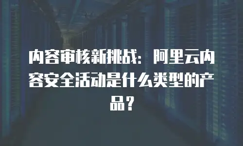 内容审核新挑战：阿里云内容安全活动是什么类型的产品？