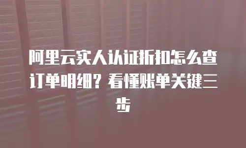阿里云实人认证折扣怎么查订单明细？看懂账单关键三步