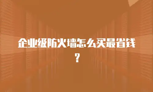 企业级防火墙怎么买最省钱？
