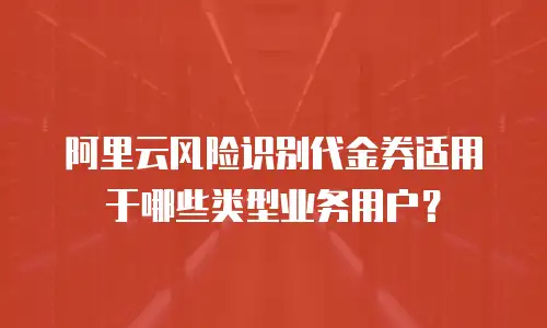 阿里云风险识别代金券适用于哪些类型业务用户？