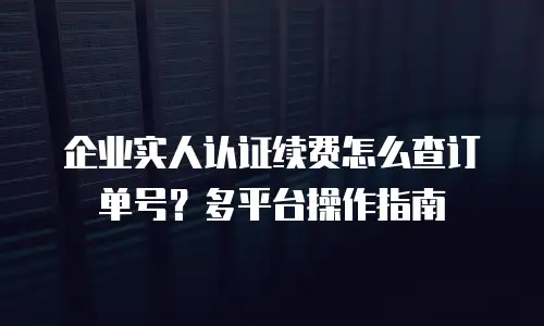 企业实人认证续费怎么查订单号？多平台操作指南