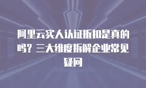 阿里云实人认证折扣是真的吗？三大维度拆解企业常见疑问