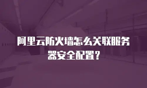 阿里云防火墙怎么关联服务器安全配置？