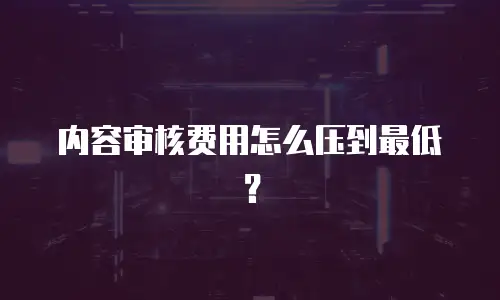 内容审核费用怎么压到最低？