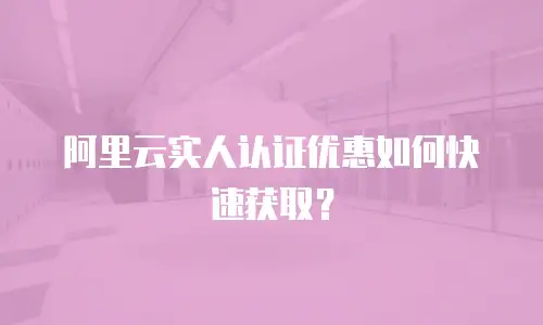 阿里云实人认证优惠如何快速获取？