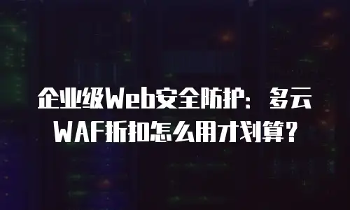 企业级Web安全防护：多云WAF折扣怎么用才划算？