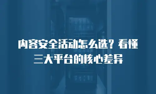 内容安全活动怎么选？看懂三大平台的核心差异