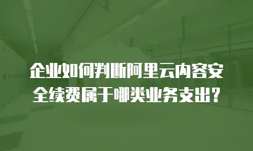 企业如何判断阿里云内容安全续费属于哪类业务支出？