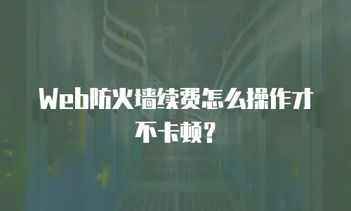 Web防火墙续费怎么操作才不卡顿？