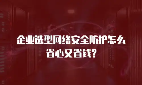 企业选型网络安全防护怎么省心又省钱？
