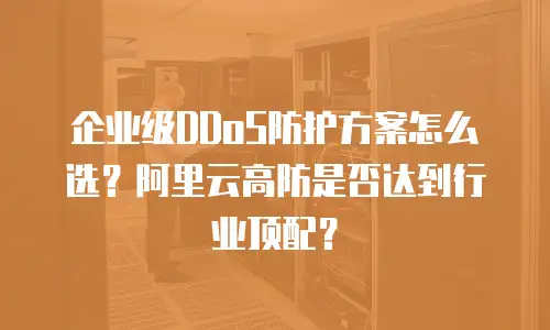 企业级DDoS防护方案怎么选？阿里云高防是否达到行业顶配？