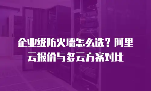 企业级防火墙怎么选？阿里云报价与多云方案对比