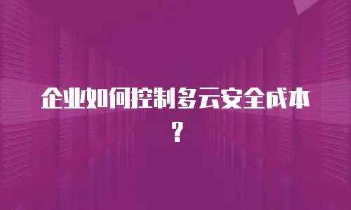 企业如何控制多云安全成本？