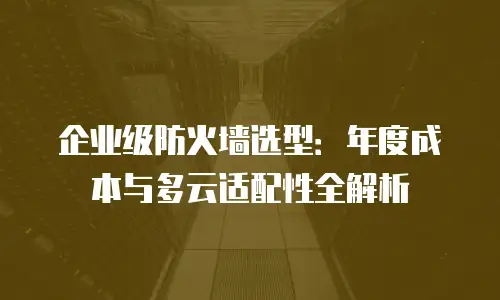 企业级防火墙选型：年度成本与多云适配性全解析
