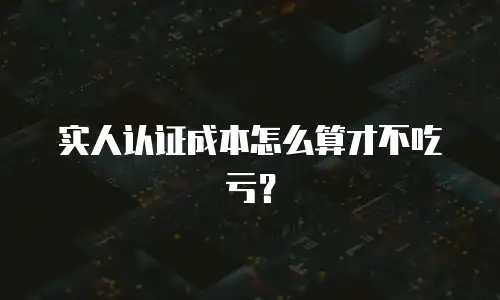 实人认证成本怎么算才不吃亏？