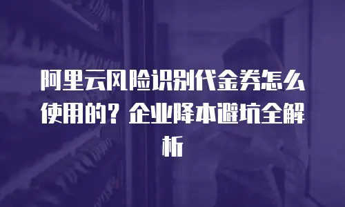 阿里云风险识别代金券怎么使用的？企业降本避坑全解析