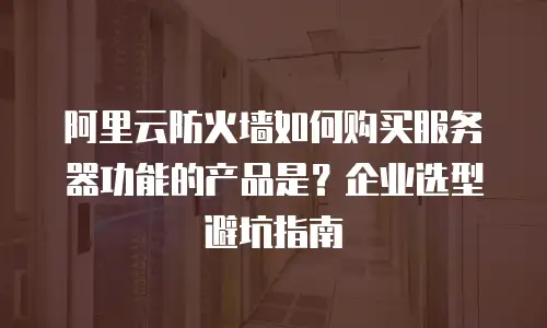 阿里云防火墙如何购买服务器功能的产品是？企业选型避坑指南