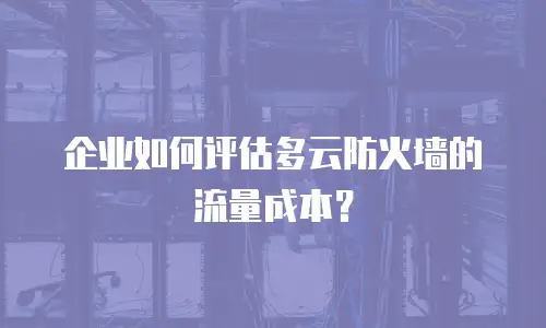 企业如何评估多云防火墙的流量成本？