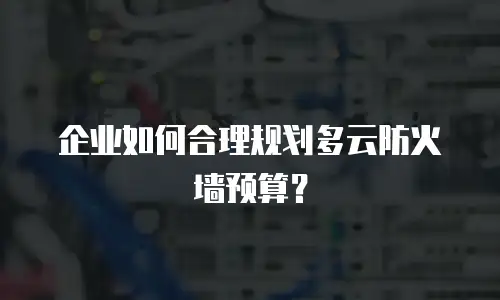 企业如何合理规划多云防火墙预算？
