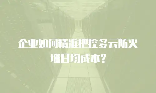 企业如何精准把控多云防火墙日均成本？