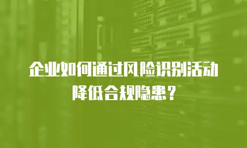 企业如何通过风险识别活动降低合规隐患？