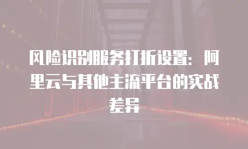 风险识别服务打折设置：阿里云与其他主流平台的实战差异