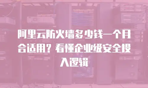 阿里云防火墙多少钱一个月合适用？看懂企业级安全投入逻辑