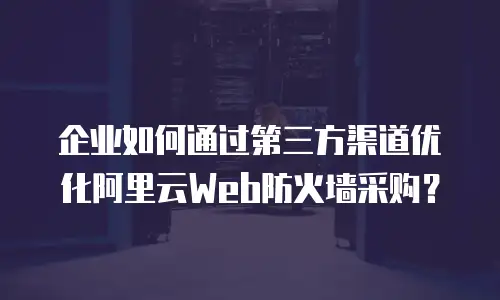 企业如何通过第三方渠道优化阿里云Web防火墙采购？