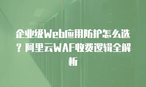 企业级Web应用防护怎么选？阿里云WAF收费逻辑全解析