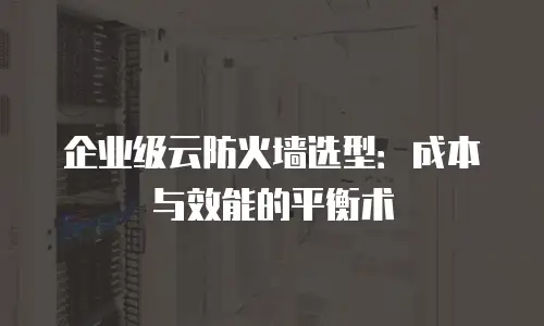 企业级云防火墙选型：成本与效能的平衡术