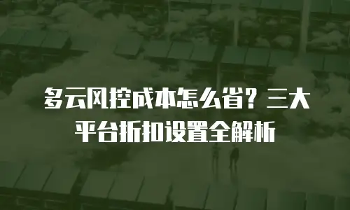 多云风控成本怎么省？三大平台折扣设置全解析