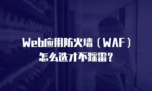 Web应用防火墙（WAF）怎么选才不踩雷？