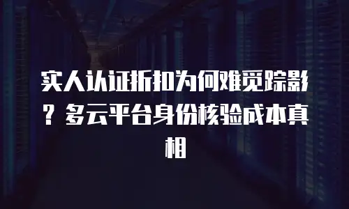 实人认证折扣为何难觅踪影？多云平台身份核验成本真相