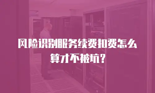 风险识别服务续费扣费怎么算才不被坑？
