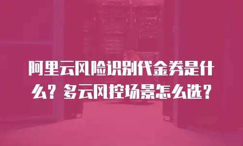 阿里云风险识别代金券是什么？多云风控场景怎么选？
