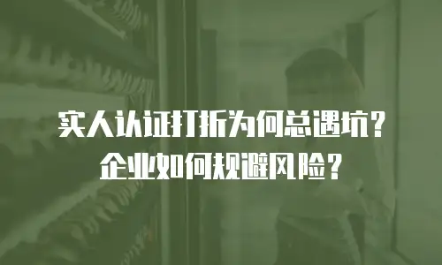 实人认证打折为何总遇坑？企业如何规避风险？