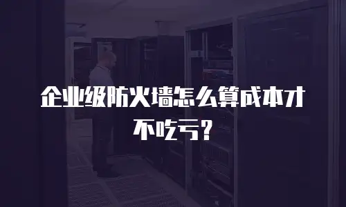 企业级防火墙怎么算成本才不吃亏？