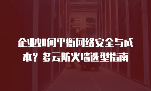 企业如何平衡网络安全与成本？多云防火墙选型指南
