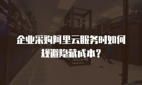 企业采购阿里云服务时如何规避隐藏成本？