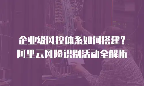 企业级风控体系如何搭建？阿里云风险识别活动全解析