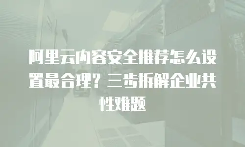 阿里云内容安全推荐怎么设置最合理？三步拆解企业共性难题