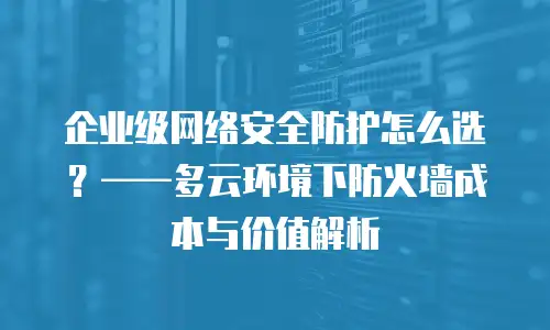 企业级网络安全防护怎么选？——多云环境下防火墙成本与价值解析