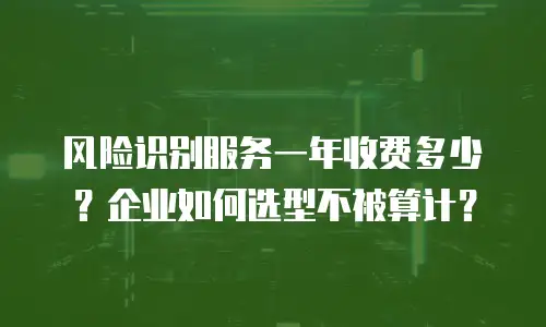 风险识别服务一年收费多少？企业如何选型不被算计？